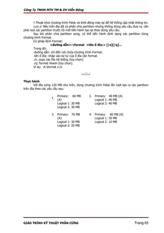 Công Ty TNHH MTV TM & DV Viễn Đông



       7.Thoát khỏi chương trình Fdisk và khởi động máy lại để hệ thống cập nhật thông tin.
       Lưu ý: Nếu trên đĩa đã có phân chia partition nhưng không đúng yêu cầu đưa ra, cần
phải xoá các partition trước rồi mới tiến hành tạo lại theo đúng yêu cầu.
       Sau khi phân chia partition xong, có thể tiến hành định dạng các partition dùng
chương trình Format.
       Cú pháp lệnh Format:
                     <đường dẫn>:format <tên ổ đĩa:> [/s][/q]…
       Trong đó:
       -đường dẫn: chỉ đến nơi chứa chương trình Format.
       -tên ổ đĩa: nhập vào ký tự của ổ đĩa cần format.
       -/s: copy các file hệ thống (tùy chọn).
       -/q: format nhanh (tùy chọn).
       Ví dụ: A:format c:/s

                                           

Thực hành
        Với đĩa cứng 120 MB như trên, dùng chương trình Fdisk lần lượt tạo ra các partition
trên đĩa theo các yêu cầu sau:

                        Primary:   60 MB       2. Primary: 40 MB (A)
                    1. (A)                        Logical 1: 40 MB
                        Logical 1: 30 MB          Logical 2: 40 MB
                        Logical 2: 30 MB

                    3. Primary: 70 MB          4. Primary: 80 MB (A)
                       (A)                        Logical 1: 30 MB
                       Logical 1: 30 MB           Logical 2: 10 MB
                       Logical 2: 20 MB




GIÁO TRÌNH KỸ THUẬT PHẦN CỨNG                                                   Trang 65
 