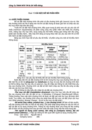 Công Ty TNHH MTV TM & DV Viễn Đông



                         Baøi 10:CÀI ĐẶT/GỠ BỎ PHẦN MỀM


10.1.GIỚI THIỆU CHUNG
        Để cài đặt một chương trình cần phải có đĩa chương trình gốc (source) của nó. Đĩa
này thường chứa các file ở dạng nén mà khi cài đặt chúng sẽ được giải nén và chép vào các
thư mục thích hợp trên đĩa cứng.
        Trước khi cài đặt một chương trình, điều quan trọng là phải xem xét các yêu cầu tối
thiểu (minimum requirements) về phần cứng cũng như phần mềm cần thiết cho chương
trình, chẳng hạn như loại CPU, dung lượng bộ nhớ RAM, không gian trống trên đĩa cứng,
phiên bản hệ điều hành… Nếu máy tính đang sử dụng thỏa mãn các yêu cầu trên thì có thể
tiến hành cài đặt chương trình.
        Bảng sau minh họa một số yêu cầu tối thiểu về phần cứng cho một số hệ điều hành
thông dụng:

                                            Hệ điều hành
               Yêu                                                Windows
             cầu tối Windo                       Windows
                                  Windows                            XP
              thiểu ws 98                          2000
                                    Me                          Professiona
                                                Professional
                                                                      l
                                    Pentium         Pentium        Pentium
                       486DX
               CPU                150MHz hay      133MHz hay     233MHz hay
                       66MHz
                                 tương đương     tương đương    tương đương
             Bộ nhớ
                       16 MB        32 MB           64 MB          128 MB
              RAM
                         Còn                    Đĩa cứng 2 GB    Đĩa cứng 2
               Đĩa                Còn trống
                        trống                   còn trống 650   GB còn trống
              cứng                 320 MB
                       195 MB                         MB           1.5 GB
                 Hệ
               thống      VGA          VGA             VGA            SVGA
              hiển thị
            Bảng 10.1: Các yêu cầu tối thiểu đối với các hệ điều hành thông dụng.
        Bước đầu tiên khi cài đặt chương trình là tìm trong thư mục của chương trình cần cài
đặt một file có tên là setup.exe hay install.exe và chạy nó (các đĩa CD chương trình đơn
có thể tự động chạy file này nếu có autorun). Sau đó nhập các thông tin cần thiết theo yêu
cầu của chương trình. Chương trình cài đặt sẽ tiến hành chép các file lên đĩa cứng và sắp
xếp vào các thư mục thích hợp.
        Một số thông tin tiêu biểu cần nhập khi cài đặt các chương trình:
        -Thư mục cài đặt (Installation directory): chọn thư mục trên đĩa để chứa các
file của chương trình cần cài đặt (ví dụ: C:Windows; C:Program FilesMicrosoft Office).
Thông thường, theo mặc định chương trình sẽ được cài đặt vào một thư mục đã được định
trước. Tuy nhiên, các chương trình cũng cho phép thay đổi thư mục cài đặt (chọn các mục
như Other directory, Browse, Change… và chỉ ra thư mục cài đặt khác).
        -Số serial (hay cdkey, product key…) của chương trình : để bảo vệ bản quyền,
mỗi đĩa chương trình đều có một số mã riêng. Cần phải nhập đúng thông tin này thì mới có
thể cài đặt và sử dụng chương trình. Thông tin này thường được cho trong tài liệu hướng
dẫn đi kèm với đĩa chương trình hay ghi trên nhãn đĩa hoặc trong một file chứa trong đĩa.
        -Tên người sử dụng (user name), tên công ty (company name), địa chỉ
email (email address)…: nhập các thông tin liên quan đến người sử dụng chương trình.
        Ví dụ: User name: Nguyễn Văn A
               Company name:          ABC



GIÁO TRÌNH KỸ THUẬT PHẦN CỨNG                                                    Trang 66
 