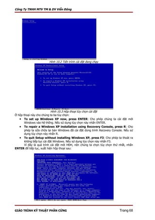 Công Ty TNHH MTV TM & DV Viễn Đông




                         Hình 10.2 Tiến trình cài đặt đang chạy




                            Hình 10.3 Hộp thoại tùy chọn cài đặt
Ở hộp thoại này cho chúng ta ba tùy chọn:
   • To set up Windows XP now, press ENTER: Cho phép chúng ta cài đặt mới
       Windows vào hệ thống. Nếu sử dụng tùy chọn này nhấn ENTER.
   • To repair a Windows XP installation using Recovery Console, press R: Cho
       phép ta sữa chữa lại bản Windows đã cài đặt dùng trình Recovery Console. Nếu sử
       dụng tùy chọn này nhấn R.
   • To quit Setup without installing Windows XP, press F3: Cho phép ta thoát ra
       không tiếp tục cài đặt Windows. Nếu sử dụng tùy chọn này nhấn F3.
       Vì đây là quá trình cài đặt mới HĐH, nên chúng ta chọn tùy chọn thứ nhất, nhấn
ENTER để tiếp tục, xuất hiện hộp thoại sau:




GIÁO TRÌNH KỸ THUẬT PHẦN CỨNG                                               Trang 68
 