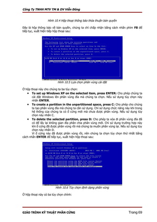 Công Ty TNHH MTV TM & DV Viễn Đông


                  Hình 10.4 Hộp thoại thông báo thỏa thuận bản quyền

Đây là hộp thông báo về bản quyền, chúng ta chỉ chấp nhận bằng cách nhấn phìm F8 để
tiếp tục, xuất hiện tiếp hộp thoại sau:




                          Hình 10.5 Lựa chọn phân vùng cài đặt

Ở hộp thoại này cho chúng ta ba tùy chọn:
   • To set up Windows XP on the selected item, press ENTER: Cho phép chúng ta
       cài đặt Windows lên phân vùng đĩa mà chúng ta chọn. Nếu sử dụng tùy chọn này
       nhấn ENTER.
   • To create a partition in the unpartitioned space, press C: Cho phép cho chúng
       ta tạo phân vùng đĩa mà chúng ta cần sử dụng. Chỉ sử dụng chức năng này khi trong
       hệ thống của chúng ta có ổ cứng mới mà chưa được phân vùng. Nếu sử dụng tùy
       chọn này nhấn C.
   • To delete the selected partition, press D: Cho phép ta xóa đi phân vùng đĩa đã
       có để lấy lại không gian đĩa phân chia phân vùng mới. Chỉ sử dụng trường hợp này
       khi ổ cứng đã được phân vùng rồi mà chúng ta muốn phân vùng lại. Nếu sử dụng tùy
       chọn này nhấn D.
       Vì ổ cứng này đã được phân vùng rồi, nên chúng ta chọn tùy chọn thứ nhất bằng
cách nhấn ENTER để tiếp tục, xuất hiện hộp thoại sau:




                        Hình 10.6 Tùy chọn định dạng phân vùng

Ở hộp thoại này có ba tùy chọn chính:




GIÁO TRÌNH KỸ THUẬT PHẦN CỨNG                                                 Trang 69
 