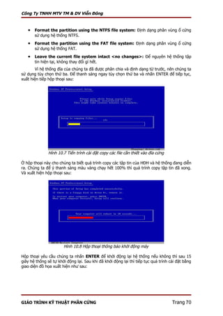 Công Ty TNHH MTV TM & DV Viễn Đông


   • Format the partition using the NTFS file system: Định dạng phân vùng ổ cứng
       sử dụng hệ thống NTFS.
   • Format the partition using the FAT file system: Định dạng phân vùng ổ cứng
       sử dụng hệ thống FAT.
   • Leave the current file system intact <no changes>: Để nguyên hệ thống tập
       tin hiện tại, không thay đổi gì hết.
        Vì hệ thống đĩa của chúng ta đã được phân chia và định dạng từ trước, nên chúng ta
sử dụng tùy chọn thứ ba. Để thanh sáng ngay tùy chọn thứ ba và nhấn ENTER để tiếp tục,
xuất hiện tiếp hộp thoại sau:




               Hình 10.7 Tiến trình cài đặt copy các file cần thiết vào đĩa cứng

Ở hộp thoại này cho chúng ta biết quá trình copy các tập tin của HĐH và hệ thống đang diễn
ra. Chúng ta để ý thanh sáng màu vàng chạy hết 100% thì quá trình copy tập tin đã xong.
Và xuất hiện hộp thoại sau:




                       Hình 10.8 Hộp thoại thông báo khởi động máy

Hộp thoại yêu cầu chúng ta nhấn ENTER để khởi động lại hệ thống nếu không thì sau 15
giây hệ thống sẽ tự khởi động lại. Sau khi đã khởi động lại thì tiếp tục quá trình cài đặt bằng
giao diện đồ họa xuất hiện như sau:




GIÁO TRÌNH KỸ THUẬT PHẦN CỨNG                                                       Trang 70
 