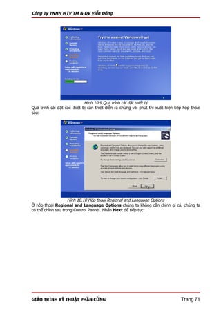 Công Ty TNHH MTV TM & DV Viễn Đông




                             Hình 10.9 Quá trình cài đặt thiết bị
Quá trình cài đặt các thiết bị cần thiết diễn ra chừng vài phút thì xuất hiện tiếp hộp thoại
sau:




                    Hình 10.10 Hộp thoại Regional and Language Options
Ở hộp thoại Regional and Language Options chúng ta không cần chỉnh gì cả, chúng ta
có thể chỉnh sau trong Control Pannel. Nhấn Next để tiếp tục:




GIÁO TRÌNH KỸ THUẬT PHẦN CỨNG                                                    Trang 71
 