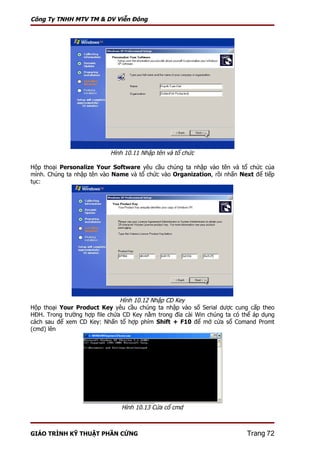 Công Ty TNHH MTV TM & DV Viễn Đông




                           Hình 10.11 Nhập tên và tổ chức

Hộp thoại Personalize Your Software yêu cầu chúng ta nhập vào tên và tổ chức của
mình. Chúng ta nhập tên vào Name và tổ chức vào Organization, rồi nhấn Next để tiếp
tục:




                               Hình 10.12 Nhập CD Key
Hộp thoại Your Product Key yêu cầu chúng ta nhập vào số Serial dược cung cấp theo
HĐH. Trong trường hợp file chứa CD Key nằm trong đĩa cài Win chúng ta có thể áp dụng
cách sau để xem CD Key: Nhấn tổ hợp phím Shift + F10 để mở cửa sổ Comand Promt
(cmd) lên




                               Hình 10.13 Cửa cổ cmd



GIÁO TRÌNH KỸ THUẬT PHẦN CỨNG                                             Trang 72
 