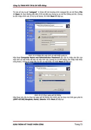Công Ty TNHH MTV TM & DV Viễn Đông


Từ cửa sổ này ta gõ “notepad”  Enter để mở chương trình notepad lên và mở Menu File
 Open  chọn đường dẫn đến ổ CD cài đặt của chúng ta và mở file CDKey.txt lên. Chúng
ta cần nhập chính xác 25 ký tự số Serial, rồi nhấn Next để tiếp tục.




                   Hình 10.14 Nhập tên máy tính và mật khẩu quản trị
Hộp thoại Computer Name and Administrator Password yêu cầu ta nhập vào tên của
máy tính và mật khẩu để bảo vệ máy tính này (chúng ta có thể không cần nhập mật khẩu
cũng được). Chúng ta nhập đầy đủ tên và mật khẩu rồi nhấn Next để tiếp tục:




                            Hình 10.15 Chọn ngày giờ hệ thống
Hộp thoại yêu cầu ta chọn lại ngày giờ hệ thống cho chính xác và chọn múi thời gian phải là
(GMT+07:00) Bangkok, Hanoi, Jakarta. Nhấn Next để tiếp tục




GIÁO TRÌNH KỸ THUẬT PHẦN CỨNG                                                   Trang 73
 