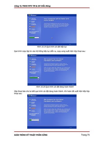 Công Ty TNHH MTV TM & DV Viễn Đông




                            Hình 10.19 Quá trình cài đặt tiếp tục

Quá trình copy tập tin vào hệ thống tiếp tục diễn ra, copy xong xuất hiện hộp thoại sau:




                           Hình 10.20 Quá trình cài đặt đang hoàn thành

Hộp thoại báo cho ta biết quá trình cài đặt đang hoàn thành. Khi hoàn tất xuất hiện tiếp hộp
thoại sau:




GIÁO TRÌNH KỸ THUẬT PHẦN CỨNG                                                     Trang 75
 