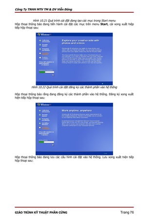 Công Ty TNHH MTV TM & DV Viễn Đông


              Hình 10.21 Quá trình cài đặt đang tạo các mục trong Start menu
Hộp thoại thông báo đang tiến hành cài đặt các mục trên menu Start, cài xong xuất hiệp
tiếp hộp thoại sau:




            Hình 10.22 Quá trình cài đặt đăng ký các thành phần vào hệ thống

Hộp thoại thông báo rằng đang đăng ký các thành phần vào hệ thống. Đăng ký xong xuất
hiện tiếp hộp thoại sau:




Hộp thoại thông báo đang lưu các cấu hình cài đặt vào hệ thống. Lưu xong xuất hiện tiếp
hộp thoại sau:




GIÁO TRÌNH KỸ THUẬT PHẦN CỨNG                                                  Trang 76
 