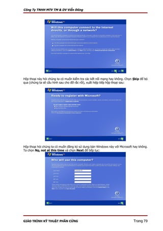 Công Ty TNHH MTV TM & DV Viễn Đông




Hộp thoại này hỏi chúng ta có muốn kiểm tra các kết nối mạng hay không. Chọn Skip để bỏ
qua (chúng ta sẽ cấu hình sau cho đỡ rắc rối), xuất hiệp tiếp hộp thoại sau:




Hộp thoại hỏi chúng ta có muốn đăng ký sử dụng bản Windows này với Microsoft hay không.
Ta chọn No, not at this time và chọn Next để tiếp tục:




GIÁO TRÌNH KỸ THUẬT PHẦN CỨNG                                                Trang 79
 
