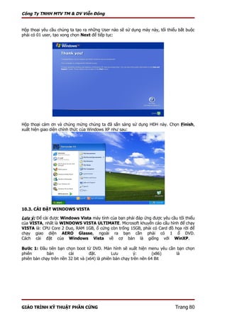 Công Ty TNHH MTV TM & DV Viễn Đông


Hộp thoại yêu cầu chúng ta tạo ra những User nào sẽ sử dụng máy này, tối thiểu bắt buộc
phải có 01 user, tạo xong chọn Next để tiếp tục:




Hộp thoại cảm ơn và chúng mừng chúng ta đã sẳn sàng sử dụng HĐH này. Chọn Finish,
xuất hiện giao diện chính thức của Windows XP như sau:




10.3. CÀI ĐẶT WINDOWS VISTA

Lưu ý: Để cài được Windows Vista máy tính của bạn phải đáp ứng được yêu cầu tối thiểu
của VISTA, nhất là WINDOWS VISTA ULTIMATE. Microsoft khuyến cáo cấu hình để chạy
VISTA là: CPU Core 2 Duo, RAM 1GB, ổ cứng còn trống 15GB, phải có Card đồ họa rời để
chạy giao diện AERO Glasse, ngoài ra bạn cần phải có 1 ổ DVD.
Cách cài đặt của Windows Vista về cơ bản là giống với WinXP.

Bước 1: Đầu tiên bạn chọn boot từ DVD. Màn hình sẽ xuất hiện menu yêu cần bạn chọn
phiên        bản        cài         đặt.        Lưu        ý:        (x86) là
phiên bản chạy trên nền 32 bit và (x64) là phiên bản chạy trên nên 64 Bit




GIÁO TRÌNH KỸ THUẬT PHẦN CỨNG                                                Trang 80
 