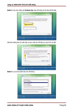 Công Ty TNHH MTV TM & DV Viễn Đông


Bước 4: yêu cầu nhập vào Product key. Bạn để trống và ấn Next để đi tiếp.




Một bản thông báo sẽ xuất hiện và bạn nhấn No để tiếp tục quá trình cài đặt




Bước 5: Lựa chọn phiên bản cho Windows.




GIÁO TRÌNH KỸ THUẬT PHẦN CỨNG                                                 Trang 82
 