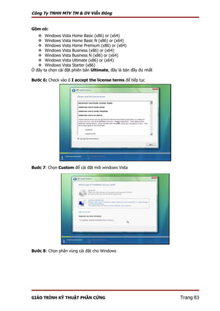 Công Ty TNHH MTV TM & DV Viễn Đông


Gồm có:
        Windows Vista Home Basic (x86) or (x64)
        Windows Vista Home Basic N (x86) or (x64)
        Windows Vista Home Premium (x86) or (x64)
        Windows Vista Business (x86) or (x64)
        Windows Vista Business N (x86) or (x64)
        Windows Vista Ultimate (x86) or (x64)
        Windows Vista Starter (x86)
Ở đây   ta chọn cài đặt phiên bản Ultimate, đây là bản đầy đủ nhất

Bước 6: Check vào ô I accept the license terms để tiếp tục




Buớc 7: Chọn Custom để cài đặt mới windows Vista




Bước 8: Chọn phân vùng cài đặt cho Windows




GIÁO TRÌNH KỸ THUẬT PHẦN CỨNG                                        Trang 83
 