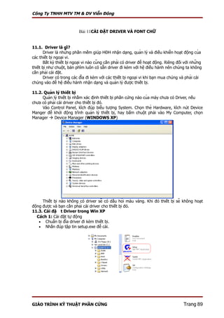Công Ty TNHH MTV TM & DV Viễn Đông



                              Bài 11CÀI ĐẶT DRIVER VÀ FONT CHỮ


11.1. Driver là gì?
        Driver là những phần mềm giúp HĐH nhận dạng, quản lý và điều khiển hoạt động của
các thiết bị ngoại vi.
        Bất kỳ thiết bị ngoại vi nào cũng cần phải có driver để hoạt động. Riêng đối với những
thiết bị như chuột, bàn phím luôn có sẵn driver đi kèm với hệ điều hành nên chúng ta không
cần phải cài đặt.
        Driver có trong các đĩa đi kèm với các thiết bị ngoại vi khi bạn mua chúng và phải cài
chúng vào để hệ điều hành nhận dạng và quản lý được thiết bị.

11.2. Quản lý thiết bị
     Quản lý thiết bị nhằm xác định thiết bị phần cứng nào của máy chưa có Driver, nếu
chưa có phải cài driver cho thiết bị đó.
     Vào Control Panel, kích đúp biểu tượng System. Chọn thẻ Hardware, kích nút Device
Manger để khởi động trình quản lý thiết bị, hay bấm chuột phải vào My Computer, chọn
Manager  Device Manager (WINDOWS XP)




      Thiết bị nào không có driver sẽ có dấu hỏi màu vàng. Khi đó thiết bị sẽ không hoạt
động được và bạn cần phải cài driver cho thiết bị đó.
11.3. Cài đặt Driver trong Win XP
   Cách 1: Cài đặt tự động
    • Chuẩn bị đĩa driver đi kèm thiết bị.
    • Nhấn đúp tập tin setup.exe để cài.




GIÁO TRÌNH KỸ THUẬT PHẦN CỨNG                                                                     Trang 89
 