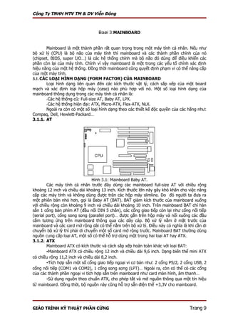 Công Ty TNHH MTV TM & DV Viễn Đông



                                  Baøi 3:MAINBOARD


       Mainboard là một thành phần rất quan trọng trong một máy tính cá nhân. Nếu như
bộ xử lý (CPU) là bộ não của máy tính thì mainboard và các thành phần chính của nó
(chipset, BIOS, super I/O…) là các hệ thống chính mà bộ não đó dùng để điều khiển các
phần còn lại của máy tính. Chính vì vậy mainboard là một trong các yếu tố chính xác định
hiệu năng của một hệ thống. Đồng thời mainboard cũng quyết định phạm vi có thể nâng cấp
của một máy tính.
3.1. CÁC LOẠI HÌNH DẠNG (FORM FACTOR) CỦA MAINBOARD
       Loại hình dạng liên quan đến các kích thước vật lý, cách sắp xếp của một board
mạch và xác định loại hộp máy (case) nào phù hợp với nó. Một số loại hình dạng của
mainboard thông dụng trong các máy tính cá nhân là:
       -Các hệ thống cũ: Full-size AT, Baby AT, LPX.
       -Các hệ thống hiện đại: ATX, Micro-ATX, Flex-ATX, NLX.
       Ngoài ra còn có một số loại hình dạng theo các thiết kế độc quyền của các hãng như:
Compaq, Dell, Hewlett-Packard…
3.1.1. AT




                               Hình 3.1: Mainboard Baby AT.
        Các máy tính cá nhân trước đây dùng các mainboard full-size AT với chiều rộng
khoảng 12 inch và chiều dài khoảng 13 inch. Kích thước lớn này gây khó khăn cho việc nâng
cấp các máy tính và không dùng được trên các hộp máy slimline. Do đó người ta đưa ra
một phiên bản nhỏ hơn, gọi là Baby AT (BAT). BAT giảm kích thước của mainboard xuống
với chiều rộng còn khoảng 9 inch và chiều dài khoảng 10 inch. Trên mainboard BAT chỉ hàn
sẵn 1 cổng bàn phím AT (đầu nối DIN 5 chân), các cổng giao tiếp còn lại như cổng nối tiếp
(serial port), cổng song song (parallel port)… được gắn trên hộp máy và nối xuống các đầu
cắm tương ứng trên mainboard thông qua các dây cáp. Bộ xử lý nằm ở mặt trước của
mainboard và các card mở rộng dài có thể nằm trên bộ xử lý. Điều này có nghĩa là khi cần di
chuyển bộ xử lý thì phải di chuyển một số card mở rộng trước. Mainboard BAT thường dùng
nguồn cung cấp loại AT, một số có thể hỗ trợ dùng một trong hai loại AT hay ATX.
3.1.2. ATX
        Mainboard ATX có kích thước và cách sắp xếp hoàn toàn khác với loại BAT:
        -Mainboard ATX có chiều rộng 12 inch và chiều dài 9,6 inch. Dạng biến thể mini ATX
có chiều rộng 11,2 inch và chiều dài 8,2 inch.
        -Tích hợp sẵn một số cổng giao tiếp ngoại vi cơ bản như: 2 cổng PS/2, 2 cổng USB, 2
cổng nối tiếp (COM1 và COM2), 1 cổng song song (LPT)… Ngoài ra, còn có thể có các cổng
của các thành phần ngoại vi tích hợp sẵn trên mainboard như card màn hình, âm thanh…
        -Sử dụng nguồn theo chuẩn ATX, cho phép tắt và mở nguồn thông qua một tín hiệu
từ mainboard. Đồng thời, bộ nguồn này cũng hỗ trợ sẵn điện thế +3,3V cho mainboard.




GIÁO TRÌNH KỸ THUẬT PHẦN CỨNG                                                     Trang 9
 