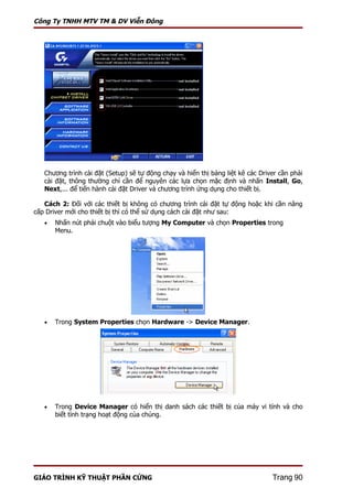 Công Ty TNHH MTV TM & DV Viễn Đông




   Chương trình cài đặt (Setup) sẽ tự động chạy và hiển thị bảng liệt kê các Driver cần phải
   cài đặt, thông thường chỉ cần để nguyên các lựa chọn mặc định và nhấn Install, Go,
   Next,... để tiến hành cài đặt Driver và chương trình ứng dụng cho thiết bị.

   Cách 2: Đối với các thiết bị không có chương trình cài đặt tự động hoặc khi cần nâng
cấp Driver mới cho thiết bị thì có thể sử dụng cách cài đặt như sau:
   •   Nhấn nút phải chuột vào biểu tượng My Computer và chọn Properties trong
       Menu.




   •   Trong System Properties chọn Hardware -> Device Manager.




   •   Trong Device Manager có hiển thị danh sách các thiết bị của máy vi tính và cho
       biết tình trạng hoạt động của chúng.




GIÁO TRÌNH KỸ THUẬT PHẦN CỨNG                                                    Trang 90
 