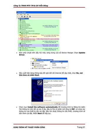 Công Ty TNHH MTV TM & DV Viễn Đông




  •   Kích phải chuột trên dấu hỏi màu vàng trong cửa sổ Device Manger. Chọn Update
      Driver.




  •   Nếu xuất hiện bảng thông báo đề nghị kết nối Internet để cập nhật, chọn No, not
      this time và nhấn Next.




  •   Chọn mục Install the software automatically để chương trình tự động tìm kiếm
      File thông tin trên tất cả các ổ dĩa, đây là File có phần mở rộng là INF, có chứa các
      thông tin của thiết bị cần cài đặt. Nếu tìm được thông tin cần thiết, chương trình sẽ
      tiến hành cài đặt. Nhấn Next để tiếp tục.




GIÁO TRÌNH KỸ THUẬT PHẦN CỨNG                                                     Trang 91
 