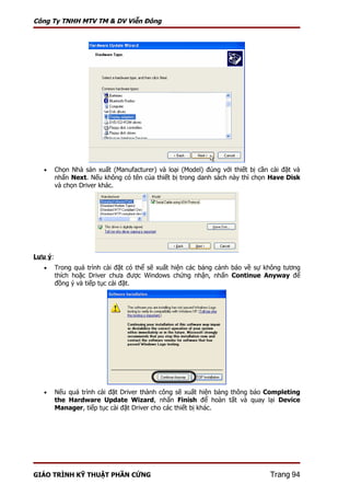 Công Ty TNHH MTV TM & DV Viễn Đông




   •     Chọn Nhà sản xuất (Manufacturer) và loại (Model) đúng với thiết bị cần cài đặt và
         nhấn Next. Nếu không có tên của thiết bị trong danh sách này thì chọn Have Disk
         và chọn Driver khác.




Lưu ý:
   •     Trong quá trình cài đặt có thể sẽ xuất hiện các bảng cảnh báo về sự không tương
         thích hoặc Driver chưa được Windows chứng nhận, nhấn Continue Anyway để
         đồng ý và tiếp tục cài đặt.




   •     Nếu quá trình cài đặt Driver thành công sẽ xuất hiện bảng thông báo Completing
         the Hardware Update Wizard, nhấn Finish để hoàn tất và quay lại Device
         Manager, tiếp tục cài đặt Driver cho các thiết bị khác.




GIÁO TRÌNH KỸ THUẬT PHẦN CỨNG                                                   Trang 94
 