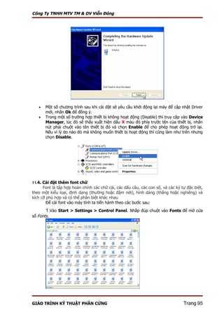 Công Ty TNHH MTV TM & DV Viễn Đông




   •   Một số chương trình sau khi cài đặt sẽ yêu cầu khởi động lại máy để cập nhật Driver
       mới, nhấn Ok để đồng ý.
   •   Trong một số trường hợp thiết bị không hoạt động (Disable) thì truy cập vào Device
       Manager, lúc đó sẽ thấy xuất hiện dấu X màu đỏ phía trước tên của thiết bị, nhấn
       nút phải chuột vào tên thiết bị đó và chọn Enable để cho phép hoạt động trở lại.
       Nếu vì lý do nào đó mà không muốn thiết bị hoạt động thì cũng làm như trên nhưng
       chọn Disable.




11.4. Cài đặt thêm font chữ
      Font là tập hợp hoàn chỉnh các chữ cái, các dấu câu, các con số, và các ký tự đặc biệt,
theo một kiểu loại, định dạng (thường hoặc đậm nét), hình dáng (thẳng hoặc nghiêng) và
kích cỡ phù hợp và có thể phân biệt khác nhau
        Để cài font vào máy tính ta tiến hành theo các bước sau:
       1.Vào Start > Settings > Control Panel. Nhắp đúp chuột vào Fonts để mở cửa
sổ Fonts.




GIÁO TRÌNH KỸ THUẬT PHẦN CỨNG                                                     Trang 95
 