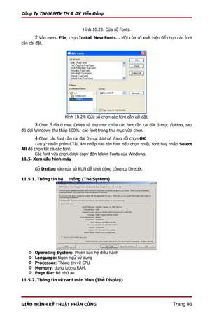 Công Ty TNHH MTV TM & DV Viễn Đông


                                  Hình 10.23: Cửa sổ Fonts.
       2.Vào menu File, chọn Install New Fonts… Một cửa sổ xuất hiện để chọn các font
cần cài đặt.




                        Hình 10.24: Cửa sổ chọn các font cần cài đặt.
       3.Chọn ổ đĩa ở mục Drives và thư mục chứa các font cần cài đặt ở mục Folders, sau
đó đợi Windows thu thập 100% các font trong thư mục vừa chọn.
       4.Chọn các font cần cài đặt ở mục List of fonts rồi chọn OK.
        Lưu ý: Nhấn phím CTRL khi nhắp vào tên font nếu chọn nhiều font hay nhắp Select
All để chọn tất cả các font.
        Các font vừa chọn được copy đến folder Fonts của Windows.
11.5. Xem cấu hình máy

       Gõ Dxdiag vào cửa sổ RUN để khởi động công cụ DirectX.

11.5.1. Thông tin hệ thống (Thẻ System)




      Operating System: Phiên bản hệ điều hành
      Language: Ngôn ngữ sử dụng
      Processor: Thông tin về CPU
      Memory: dung lượng RAM.
      Page file: Bộ nhớ ảo
11.5.2. Thông tin về card màn hình (Thẻ Display)




GIÁO TRÌNH KỸ THUẬT PHẦN CỨNG                                                 Trang 96
 