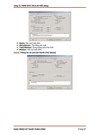Công Ty TNHH MTV TM & DV Viễn Đông




      Name: Tên card màn hình
      Manufacture: Tên hãng sản xuất
      Total Memory: Dung lượng card màn hình
      Monitor: Tên của màn hình.
11.5.3. Thông tin về card âm thanh (Thẻ Sound)




GIÁO TRÌNH KỸ THUẬT PHẦN CỨNG                      Trang 97
 
