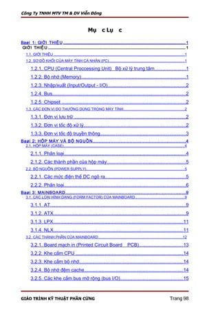 Công Ty TNHH MTV TM & DV Viễn Đông



                                                                    Mục Lục

Baøi 1: GIỚ I THIỆ U .......................................................................................................................................... 1
 GIỚ I THIỆ U ........................................................................................................................................................... 1
    1.1. GIỚI THIỆU ..............................................................................................................................1
    1.2. SƠ ĐỒ KHỐI CỦA MÁY TÍNH CÁ NHÂN (PC).........................................................................1

         1.2.1. CPU (Central Proccessing Unit)_ Bộ xử lý trung tâm.......................1
         1.2.2. Bộ nhớ (Memory)..............................................................................1
         1.2.3. Nhập/xuất (Input/Output - I/O)..........................................................2
         1.2.4. Bus....................................................................................................2
         1.2.5. Chipset .............................................................................................2
    1.3. CÁC ĐƠN VỊ ĐO THƯỜNG DÙNG TRONG MÁY TÍNH...........................................................2

         1.3.1. Đơn vị lưu trữ ...................................................................................2
         1.3.2. Đơn vị tốc độ xử lý............................................................................2
         1.3.3. Đơn vị tốc độ truyền thông................................................................3
Baøi 2: HỘP MÁY VÀ BỘ NGUỒN ............................................................... 4
    2.1. HỘP MÁY (CASE).....................................................................................................................4

         2.1.1. Phân loại...........................................................................................4
         2.1.2. Các thành phần của hộp máy...........................................................5
    2.2. BỘ NGUỒN (POWER SUPPLY)...............................................................................................5

         2.2.1. Các mức điện thế DC ngõ ra............................................................5
         2.2.2. Phân loại...........................................................................................6
Baøi 3: MAINBOARD ................................................................................. 9
    3.1. CÁC LOẠI HÌNH DẠNG (FORM FACTOR) CỦA MAINBOARD................................................9

         3.1.1. AT......................................................................................................9
         3.1.2. ATX...................................................................................................9
         3.1.3. LPX.................................................................................................11
         3.1.4. NLX.................................................................................................11
    3.2. CÁC THÀNH PHẦN CỦA MAINBOARD.................................................................................12

         3.2.1. Board mạch in (Printed Circuit Board _ PCB).................................13
         3.2.2. Khe cắm CPU ................................................................................14
         3.2.3. Khe cắm bộ nhớ..............................................................................14
         3.2.4. Bộ nhớ đệm cache..........................................................................14
         3.2.5. Các khe cắm bus mở rộng (bus I/O)...............................................15



GIÁO TRÌNH KỸ THUẬT PHẦN CỨNG                                                                                                                           Trang 98
 