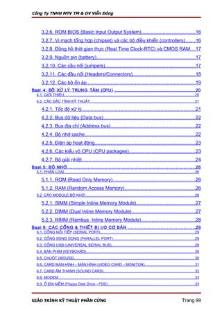 Công Ty TNHH MTV TM & DV Viễn Đông



       3.2.6. ROM BIOS (Basic Input Output System)........................................16
       3.2.7. Vi mạch tổng hợp (chipset) và các bộ điều khiển (controllers).......16
       3.2.8. Đồng hồ thời gian thực (Real Time Clock-RTC) và CMOS RAM....17
       3.2.9. Nguồn pin (battery).........................................................................17
       3.2.10. Các cầu nối (jumpers)...................................................................17
       3.2.11. Các đầu nối (Headers/Connectors)..............................................18
       3.2.12. Các bộ ổn áp.................................................................................19
Baøi 4: BỘ XỬ LÝ TRUNG TÂM (CPU) ........................................................................................... 20
   4.1. GIỚI THIỆU.............................................................................................................................20
   4.2. CÁC ĐẶC TÍNH KỸ THUẬT....................................................................................................21

       4.2.1. Tốc độ xử lý.....................................................................................21
       4.2.2. Bus dữ liệu (Data bus)....................................................................22
       4.2.3. Bus địa chỉ (Address bus)...............................................................22
       4.2.4. Bộ nhớ cache..................................................................................22
       4.2.5. Điện áp hoạt động...........................................................................23
       4.2.6. Các kiểu vỏ CPU (CPU packages).................................................23
       4.2.7. Bộ giải nhiệt....................................................................................24
Baøi 5: BỘ NHỚ ...................................................................................... 26
   5.1. PHÂN LOẠI.............................................................................................................................26

       5.1.1. ROM (Read Only Memory).............................................................26
       5.1.2. RAM (Random Access Memory)....................................................26
   5.2. CÁC MODULE BỘ NHỚ.........................................................................................................26

       5.2.1. SIMM (Simple Inline Memory Module)............................................27
       5.2.2. DIMM (Dual Inline Memory Module)...............................................27
       5.2.3. RIMM (Rambus Inline Memory Module)........................................28
Baøi 6: CÁC CỔNG & THIẾT BỊ I/O CƠ BẢN ............................................. 29
   6.1. CỔNG NỐI TIẾP (SERIAL PORT)..........................................................................................29
   6.2. CỔNG SONG SONG (PARALLEL PORT)..............................................................................29
   6.3. CỔNG USB (UNIVERSAL SERIAL BUS)...............................................................................29
   6.4. BÀN PHÍM (KEYBOARD)........................................................................................................30
   6.5. CHUỘT (MOUSE)...................................................................................................................30
   6.6. CARD MÀN HÌNH – MÀN HÌNH (VIDEO CARD – MONITOR)................................................31
   6.7. CARD ÂM THANH (SOUND CARD).......................................................................................32
   6.8. MODEM..................................................................................................................................33
   6.9. Ổ ĐĨA MỀM (Floppy Disk Drive - FDD)...................................................................................33



GIÁO TRÌNH KỸ THUẬT PHẦN CỨNG                                                                                                     Trang 99
 
