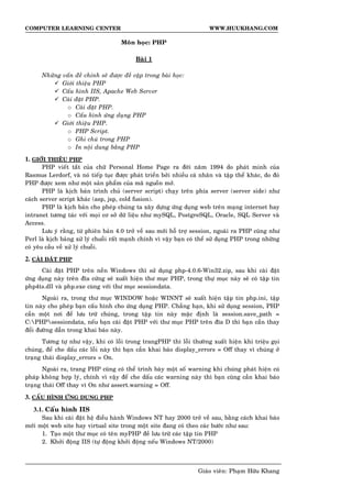 COMPUTER LEARNING CENTER WWW.HUUKHANG.COM
Moân hoïc: PHP
Baøi 1
Nhöõng vaán ñeà chính seõ ñöôïc ñeà caäp trong baøi hoïc:
Giôùi thieäu PHP
Caáu hình IIS, Apache Web Server
Caøi ñaët PHP.
o Caøi ñaët PHP.
o Caáu hình öùng duïng PHP
Giôùi thieäu PHP.
o PHP Script.
o Ghi chuù trong PHP
o In noäi dung baèng PHP
1. GIÔÙI THIEÄU PHP
PHP vieát taét cuûa chöõ Personal Home Page ra ñôøi naêm 1994 do phaùt minh cuûa
Rasmus Lerdorf, vaø noù tieáp tuïc ñöôïc phaùt trieån bôûi nhieàu caù nhaân vaø taäp theå khaùc, do ñoù
PHP ñöôïc xem nhö moät saûn phaåm cuûa maõ nguoàn môû.
PHP laø kòch baûn trình chuû (server script) chaïy treân phía server (server side) nhö
caùch server script khaùc (asp, jsp, cold fusion).
PHP laø kòch baûn cho pheùp chuùng ta xaây döïng öùng duïng web treân maïng internet hay
intranet töông taùc vôùi moïi cô sôû döõ lieäu nhö mySQL, PostgreSQL, Oracle, SQL Server vaø
Access.
Löu yù raèng, töø phieân baûn 4.0 trôû veà sau môùi hoã trôï session, ngoaøi ra PHP cuõng nhö
Perl laø kòch baûng xöû lyù chuoãi raát maïnh chính vì vaäy baïn coù theå söû duïng PHP trong nhöõng
coù yeâu caàu veà xöû lyù chuoãi.
2. CAØI ÑAËT PHP
Caøi ñaët PHP treân neàn Windows thì söû duïng php-4.0.6-Win32.zip, sau khi caøi ñaët
öùng duïng naøy treân ñóa cöùng seõ xuaát hieän thö muïc PHP, trong thöï muïc naøy seõ coù taäp tin
php4ts.dll vaø php.exe cuøng vôùi thö muïc sessiondata.
Ngoaøi ra, trong thö muïc WINDOW hoaëc WINNT seõ xuaát hieän taäp tin php.ini, taäp
tin naøy cho pheùp baïn caáu hình cho öùng duïng PHP. Chaúng haïn, khi söû duïng session, PHP
caàn moät nôi ñeå löu tröõ chuùng, trong taäp tin naøy maëc ñònh laø session.save_path =
C:PHPsessiondata, neáu baïn caøi ñaët PHP vôùi thö muïc PHP treân ñóa D thì baïn caàn thay
ñoåi ñöôøng daãn trong khai baùo naøy.
Töông töï nhö vaäy, khi coù loãi trong trangPHP thì loãi thöôøng xuaát hieän khi trieäu goïi
chuùng, ñeå che daáu caùc loãi naøy thì baïn caàn khai baùo display_errors = Off thay vì chuùng ôû
traïng thaùi display_errors = On.
Ngoaøi ra, trang PHP cuõng coù theå trình baøy moät soá warning khi chuùng phaùt hieän cuù
phaùp khoâng hôïp lyù, chính vì vaäy ñeå che daáu caùc warning naøy thì baïn cuõng caàn khai baùo
traïng thaùi Off thay vì On nhö assert.warning = Off.
3. CAÁU HÌNH ÖÙNG DUÏNG PHP
3.1. Caáu hình IIS
Sau khi caøi ñaët heä ñieàu haønh Windows NT hay 2000 trôû veà sau, baèng caùch khai baùo
môùi moät web site hay virtual site trong moät site ñang coù theo caùc böôùc nhö sau:
1. Taïo moät thö muïc coù teân myPHP ñeà löu tröõ caùc taäp tin PHP
2. Khôûi ñoäng IIS (töï ñoäng khôûi ñoäng neáu Windows NT/2000)
Giaùo vieân: Phaïm Höõu Khang
 