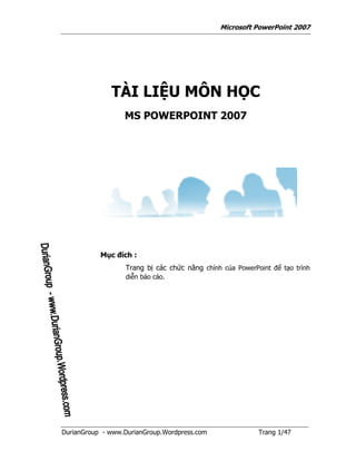 Microsoft PowerPoint 2007




              TÀI LIỆU MÔN HỌC
                  MS POWERPOINT 2007




           Mục đích :
                  Trang bị các chức năng chính của PowerPoint để tạo trình
                  diễn báo cáo.




DurianGroup - www.DurianGroup.Wordpress.com               Trang 1/47
 