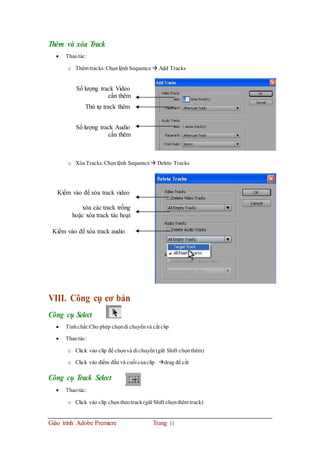 Thêm và xóa Track
 Thaotác:
o Thêm tracks:Chọnlệnh Sequence  Add Tracks
Số lượng track Video
cần thêm
Thứ tự track thêm
Số lượng track Audio
cần thêm
o Xóa Tracks:Chọnlệnh Sequence Delete Tracks
Kiểm vào để xóa track video
xóa các track trống
hoặc xóa track tác hoạt
Kiểm vào để xóa track audio
VIII. Công cụ cơ bản
Công cụ Select
 Tínhchất:Cho phép chọndi chuyểnvà cắt clip
 Thaotác:
o Click vào clip để chọnvà dichuyển(giữ Shift chọnthêm)
o Click vào điểm đầu và cuối củaclip drag để cắt
Công cụ Track Select
 Thaotác:
o Click vào clip chọntheotrack (giữ Shift chọnthêm track)
Giáo trình Adobe Premiere Trang 11
 