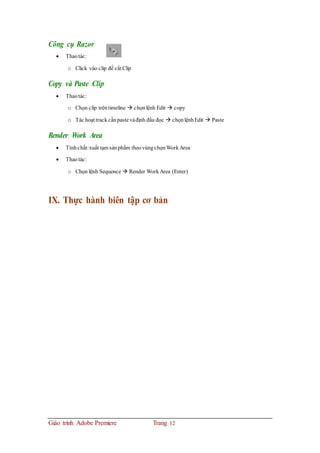 Công cụ Razor
 Thaotác:
o Click vào clip để cắt Clip
Copy và Paste Clip
 Thaotác:
o Chọn clip trêntimeline  chọnlệnh Edit  copy
o Tác hoạt trackcầnpastevàđịnh đầu đọc  chọnlệnhEdit  Paste
Render Work Area
 Tínhchất:xuất tạm sảnphẩm theovùngchọnWorkArea
 Thaotác:
o Chọn lệnh Sequence  Render WorkArea (Enter)
IX. Thực hành biên tập cơ bản
Giáo trình Adobe Premiere Trang 12
 