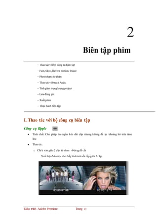 2
Biên tập phim
 Thaotác với bộ côngcụbiên tập
 Fast, Slow, Revere motion, freeze
 Photoshopchophim
 Thaotác với trackAudio
 Tinhgiảm trọnglượng project
 Lưu đóng gói
 Xuất phim
 Thực hànhbiên tập
I. Thao tác với bộ công cụ biên tập
Công cụ Ripple
 Tính chất: Cho phép thu ngắn kéo dài clip nhưng không để lại khoảng hở trên time
line
 Thaotác:
o Click vào giữa 2 clip kế nhau drag để cắt
Xuất hiện Monitor chothấyhìnhảnhnối tiếp giữa 2clip
Giáo trình Adobe Premiere Trang 13
 