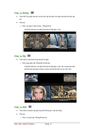 Công cụ Rolling
 Tínhchất:Thungắn clip bên trái kéo dài clip bên phải, thu ngắn clip phải kéo dài clip
trái
 Thaotác:
o Click vào giữa 2 clip kế nhau drag để cắt
Xuất hiện Monitor chothấyhìnhảnhnối tiếp giữa 2clip
Công cụ Slip
 Tínhchất:rà chọnhìnhtrongclip đã cắt ngắn
o Click ngay giữa clip dragđể rà hình ảnh
Xuất hiện Monitor chothấyhìnhảnhnối tiếp giữa 3clip. Hai monitor lớn hiển
thị hình ảnhclip đang ràhình, monitor nhỏlà hìnhảnh củacác clip 2 bên
Công cụ Slide
 Tínhchất:di chuyểnclip giữa thayđổi thời lượng 2 clip bên hông
 Thaotác:
o Click vào giữa clip dragđể thaotác
Giáo trình Adobe Premiere Trang 14
 