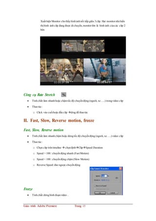 Xuất hiện Monitor chothấyhìnhảnhnối tiếp giữa 3clip. Hai monitor nhỏhiển
thị hình ảnh clip đang được di chuyển, monitor lớn là hình ảnh củacác clip 2
bên
Công cụ Rate Stretch
 Tínhchất:làm nhanhhoặc chậmtốc độ chuyểnđộng (người, xe ….) trongvideo clip
 Thaotác:
o Click vào cuốihoặc đầu clip drag để thaotác
II. Fast, Slow, Reverse motion, freeze
Fast, Slow, Reverse motion
 Tínhchất:làm nhanhchậm hoặc dừngtốc độ chuyểnđộng (người, xe ….) video clip
 Thaotác:
o Chọn clip trêntimeline  chọnlệnhClipSpeed Duration
o Speed > 100: chuyểnđộng nhanh (Fast Motion)
o Speed < 100: chuyểnđộng chậm (Slow Motion)
o Reverse Speed: đảo ngược chuyểnđộng
Freeze
 Tínhchất:dừnghình đoạnvideo .
Giáo trình Adobe Premiere Trang 15
 
