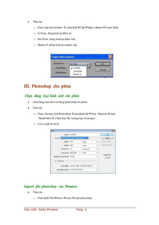  Thaotác:
o Chọn clip trêntimeline  chọnlệnhClipVideo OptionFrame Hold
o In Point: dừnghình tại điểm In
o Out Point: dừng hìnhtại điểm Out
o Marker 0: dừng hìnhtại marker clip
III. Photoshop cho phim
Chọn đúng loại hình ảnh cho phim
 chọnđúngmục đíchsử dụng photoshop chophim
 Thaotác:
o Chạy chương trìnhPhotoshop chọnlệnhFileNew presetchọn
film&Video Chọn loại file tươngứng với project
o Lưu vả giữ lại layer
Import file photoshop vào Premiere
 Thaotác:
o Chọn lệnh FileImort chọnfile ảnh photoshop
Giáo trình Adobe Premiere Trang 16
 