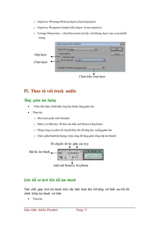 o Import as footagechooselayer (chọntừnglayer)
o Import as sequence(import tất cảlayer và tạosequence)
o Footage Dimensions : chọnDocument size lấy vừa khung, layer size cropsát đối
tượng
Gộp layer
Chọn layer
Chọn kiểu crop layer
IV. Thao tá với track audio
Tăng giảm âm lượng
 Tínhchất:hiệu chỉnhhiệu ứng âm thanh, tăng giảm âm
 Thaotác:
o Mở trackaudio trênTimeline
o Định vị trí đầu đọc click nút Add and Remove Keyframe
o Dùng công cụselect di chuyểnKey lên để tăng âm, xuốnggiảm âm
o Click giữa thanhâm lượng (màuvàng để tăng giảm tổngclip âm thanh)
Di chuyển tới lui giữa các key
Bật tắc âm thanh
Add and Remove Keyframe
Liên kết và tách liên kết âm thanh
Tính chất: giúp tách âm thanh khỏi clip hình hoặc liên kết tiếng với hình sau khi đã
chỉnh khớp âm thanh với hình
 Thaotác:
Giáo trình Adobe Premiere Trang 17
 