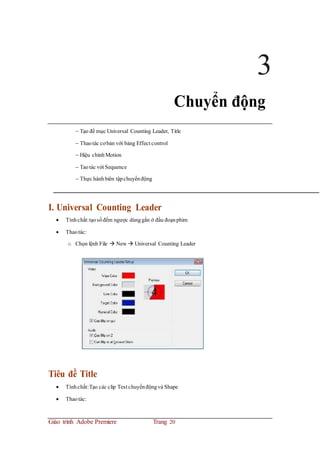 3
Chuyển động
 Tạo đề mục Universal Counting Leader, Title
 Thaotác cơbản với bảng Effect control
 Hiệu chỉnhMotion
 Taotác với Sequence
 Thực hànhbiên tậpchuyểnđộng
I. Universal Counting Leader
 Tínhchất:tạosốđếm ngược dùnggắn ở đầu đoạnphim
 Thaotác:
o Chọn lệnh File  New  Universal Counting Leader
Tiêu đề Title
 Tínhchất:Tạo các clip Text chuyểnđộngvà Shape
 Thaotác:
Giáo trình Adobe Premiere Trang 20
 