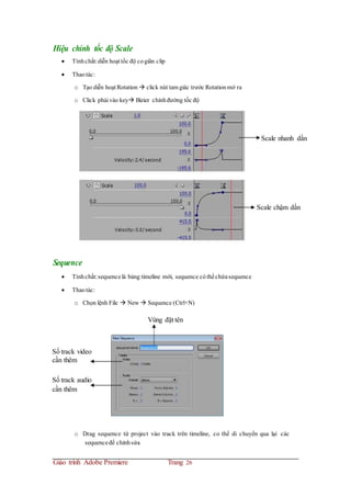 Hiệu chỉnh tốc độ Scale
 Tínhchất:diễn hoạt tốc độ cogiãn clip
 Thaotác:
o Tạo diễn hoạt Rotation  click nút tam giác trước Rotationmở ra
o Click phải vào key Bizier chỉnhđường tốc độ
Scale nhanh dần
Scale chậm dần
Sequence
 Tínhchất:sequencelà bảng timeline mới, sequence cóthểchứasequence
 Thaotác:
o Chọn lệnh File  New  Sequence (Ctrl+N)
Vùng đặt tên
Số track video
cần thêm
Số track audio
cần thêm
o Drag sequence từ project vào track trên timeline, co thể di chuyển qua lại các
sequenceđể chỉnhsửa
Giáo trình Adobe Premiere Trang 26
 