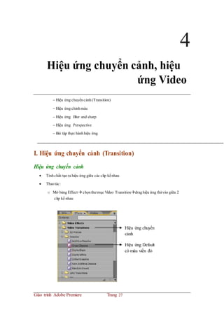 4
Hiệu ứng chuyển cảnh, hiệu
ứng Video
 Hiệu ứng chuyểncảnh(Transition)
 Hiệu ứng chỉnhmàu
 Hiệu ứng Blur and sharp
 Hiệu ứng Perspective
 Bài tập thực hànhhiệu ứng
I. Hiệu ứng chuyển cảnh (Transition)
Hiệu ứng chuyển cảnh
 Tínhchất:tạora hiệu ứng giữa các clip kếnhau
 Thaotác:
o Mở bảng Effect  chọnthư mục Video Transitiondraghiệu ứng thảvào giữa 2
clip kế nhau
Hiệu ứng chuyển
cảnh
Hiệu ứng Default
có màu viền đỏ
Giáo trình Adobe Premiere Trang 27
 