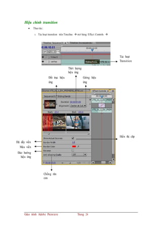 Hiệu chỉnh transition
 Thao tác:
o Tác hoạt transition trên Timeline  mở bảng Effect Controls 
Tác hoạt
Transition
Thời lượng
hiệu ứng
Đổi trục hiệu
ứng
Gióng hiệu
ứng
Hiển thị clip
Độ dầy viền
Màu viền
Đảo hướng
hiệu ứng
Chống răn
cưa
Giáo trình Adobe Premiere Trang 28
 