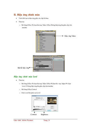 II. Hiệu ứng chỉnh màu
 Tínhchất:tạora hiệu ứng giữa các clip kếnhau
 Thaotác:
o Mở bảng Effect  chọnthư mục Video Effectdraghiệuứng thảgiữa clip trên
timeline
Hiệu ứng Video
Bật tắt hiệu ứng
Hiệu ứng chỉnh màu Level
 Thaotác:
o Mở bảng Effect  chọnthư mục Video Effectchọnthư mục Adjust chọn
Level  drag hiệu ứngthả giữa clip trêntimeline
o Mở bảng Effect Control
o Click icon bên phải của Level
Contrast Brightness
Giáo trình Adobe Premiere Trang 29
 