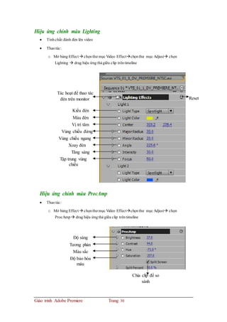 Hiệu ứng chỉnh màu Lighting
 Tínhchất:đánh đèn lên video
 Thaotác:
o Mở bảng Effect  chọnthư mục Video Effectchọnthư mục Adjust chọn
Lighting  drag hiệu ứng thảgiữa clip trêntimeline
Tác hoạt để thao tác
đèn trên monitor Reset
Kiểu đèn
Màu đèn
Vị trí tâm
Vùng chiếu đứng
Vùng chiếu ngang
Xoay đèn
Tăng sáng
Tập trung vùng
chiếu
Hiệu ứng chỉnh màu ProcAmp
 Thaotác:
o Mở bảng Effect  chọnthư mục Video Effectchọnthư mục Adjust chọn
ProcAmp  drag hiệu ứngthả giữa clip trêntimeline
Độ sáng
Tương phản
Màu sắc
Độ bảo hòa
màu
Chia clip để so
sánh
Giáo trình Adobe Premiere Trang 30
 