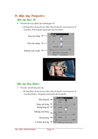 IV. Hiệu ứng Perspective
Hiệu ứng Basic 3D
 Tínhchất:làm xoay nghiên clip tạokhônggian 3D
o Mở bảng Effect  chọnthư mục Video Effectchọnthư mục Perspective
chọnBasic 3D drag hiệu ứng thả giữa clip trêntimeline
Xoay trục đứng
Xoay trục ngang
Khoảng cách xa gần
Hiệu ứng Drop Shadow
 Tínhchất: làm đổ bóng video clip
o Mở bảng Effect  chọnthư mục Video Effectchọnthư mục Perspective
chọnDropShadow  drag hiệu ứng thả giữa clip trêntimeline
Màu bóng đổ
Trong suốt bóng
Hướng bóng đổ
Khoảng cách bóng
Độ mờ bóng
Chỉ hiển thị bóng
Giáo trình Adobe Premiere Trang 34
 