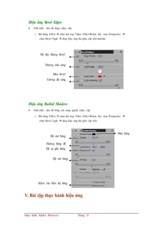 Hiệu ứng Bevel Edges
 Tính chất: làm đổ bóng video clip
o Mở bảng Effect  chọn thư mục Video Effectchọn thư mục Perspective 
chọn Bevel Egde  drag hiệu ứng thả giữa clip trên timeline
Độ dày khung bevel
Hướng ánh sáng
Màu bevel
Cường độ sáng
Hiệu ứng Radial Shadow
 Tính chất: làm đổ bóng xòe xung quanh video clip
o Mở bảng Effect  chọn thư mục Video Effectchọn thư mục Perspective 
chọn Bevel Egde  drag hiệu ứng thả giữa clip trên
Độ mờ bóng
Hướng bóng đổ
Độ xa gần bóng
Độ mờ bóng
Kiểm vào hiển thị bóng
V. Bài tập thực hành hiệu ứng
Giáo trình Adobe Premiere Trang 35
Màu bóng
 
