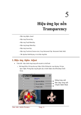 5
Hiệu ứng lọc nền
Transparency
 Hiệu ứng Alpha chanel
 Hiệu ứng Chroma Key
 Hiệu ứng TrackMatteKey
 Hiệu ứng Image MatteKey
 Hiệu ứng Luma Key
 Hiệu ứng Trasform (Cameraview, Crop, Horizontal Clip, Horizontal Hold, Roll)
 Bài tậpthực hànhKeying và các hiệu ứng khác
I. Hiệu ứng Alpha Adjust
 Tínhchất: hiệu chỉnhvùng trongsuốt củaảnh và chuỗi ảnh
o Mở bảng Effect  chọnthư mục Video Effectchọnthư mục Keying  chọn
Ajust Alpha  drag hiệu ứngthả giữa clip cókênh Alpha như (Photoshop.Chuỗi
TGA)
không trong suốt
Đảo vùng trong suốt
Chuyển thành Mask
Giáo trình Adobe Premiere Trang 36
 