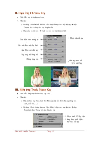 II. Hiệu ứng Chroma Key
 Tính chất: xóa bỏ background màu
 Thao tác:
o Mở bảng Effect  chọn thư mục Video Effectchọn thư mục Keying  chọn
Chroma Key  drag hiệu ứng thả giữa clip
o Chọn công cụ hút màu  Click vào màu cần xóa trên màn hình
Xóa thêm màu tương tự
Hòa màu key với clip dưới
Xóa bóng mờ clip key
Tăng sáng tối bóng mờ
Chống răng cưa
Chọn màu để xóa
Hiển thị Mask để
kiểm soát key
III. Hiệu ứng Track Matte Key
 Tính chất: lồng clip vào Text hoặc clip khác
 Thao tác:
o Clip gán hiệu ứng Track Matte Key Phải được đặt nằm dưới clip được lồng vào
(Text, chuỗi TGA…)
o Mở bảng Effect  chọn thư mục Video Effectchọn thư mục Keying  chọn
Track Matte Key  drag hiệu ứng thả giữa clip
Chọn track để lồng vào
lồng theo kênh Alpha
hay theo sắc độ
Giáo trình Adobe Premiere Trang 37
 