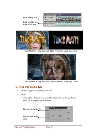 Track để lồng vào
Track gán hiệu ứng
Track Matte Key
Track Matte Key lồng theo kênh Alpha (Composite using chọn Alpha)
Track Matte Key lồng theo sắc độ màu (Composite using chọn Luma)
IV. Hiệu ứng Luma Key
 Tínhchất: xóa phầnnềnsáng trắnghoặc màu tối
 Thaotác:
o Mở bảng Effect  chọnthư mục Video Effectchọnthư mục Keying  chọn
Luma Key  drag hiệu ứng thảgiữa clip
Tăng giá trị xóa nền tối
Tăng giá trị xóa nền
trắng
Giáo trình Adobe Premiere Trang 38
 