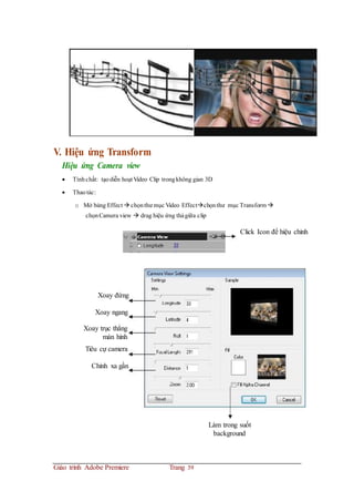 V. Hiệu ứng Transform
Hiệu ứng Camera view
 Tínhchất: tạodiễn hoạt Video Clip trongkhông gian 3D
 Thaotác:
o Mở bảng Effect  chọnthư mục Video Effectchọnthư mục Transform 
chọnCamera view  drag hiệu ứng thảgiữa clip
Click Icon để hiệu chỉnh
Xoay đứng
Xoay ngang
Xoay trục thẳng
màn hình
Tiêu cự camera
Chỉnh xa gần
Làm trong suốt
background
Giáo trình Adobe Premiere Trang 39
 