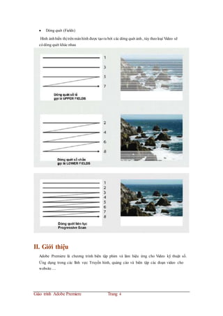  Dòng quét (Fields)
Hình ảnhhiển thị trênmànhình được tạora bởi các dòng quét ảnh, tùy theoloại Video sẽ
códòng quét khác nhau
II. Giới thiệu
Adobe Premiere là chương trình biên tập phim và làm hiệu ứng cho Video kỹ thuật số.
Ứng dụng trong các lĩnh vực Truyền hình, quảng cáo và biên tập các đoạn video cho
website …
Giáo trình Adobe Premiere Trang 4
 