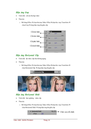 Hiệu ứng Crop
 Tínhchất: cắt xén thuhẹp video
 Thaotác:
o Mở bảng Effect  chọnthư mục Video Effectchọnthư mục Transform 
chọnCrop drag hiệu ứng thảgiữa clip
Cắt trái hình
Cắt trên hình
Cắt phải hình
Cắt dưới hình
Hiệu ứng Horizontal Clip
 Tínhchất: lật video clip theođườngngang
 Thaotác:
o Mở bảng Effect  chọnthư mục Video Effectchọnthư mục Transform 
chọnHorizontal Clip  drag hiệu ứng thảgiữa clip
Hiệu ứng Horizontal Hold
 Tínhchất: làm nghiêng video clip
 Thaotác:
o Mở bảng Effect  chọnthư mục Video Effectchọnthư mục Transform 
chọnHorizontal Hold  drag hiệu ứngthả giữa clip
Click icon để chỉnh
Giáo trình Adobe Premiere Trang 40
 