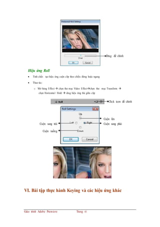 Drag để chỉnh
Hiệu ứng Roll
 Tính chất: tạo hiệu ứng cuộn clip theo chiều đứng hoặc ngang
 Thao tác:
o Mở bảng Effect  chọn thư mục Video Effectchọn thư mục Transform 
chọn Horizontal Hold  drag hiệu ứng thả giữa clip
Click icon để chỉnh
Cuộn lên
Cuộn sang trái Cuộn sang phải
Cuộn xuống
VI. Bài tập thực hành Keying và các hiệu ứng khác
Giáo trình Adobe Premiere Trang 41
 