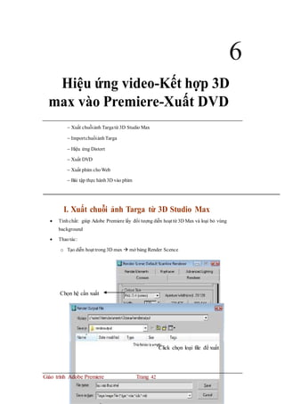 6
Hiệu ứng video-Kết hợp 3D
max vào Premiere-Xuất DVD
 Xuất chuỗiảnh Targatừ 3D Studio Max
 ImportchuổiảnhTarga
 Hiệu ứng Distort
 Xuất DVD
 Xuất phim choWeb
 Bài tập thực hành3D vào phim
I. Xuất chuỗi ảnh Targa từ 3D Studio Max
 Tínhchất: giúp Adobe Premiere lấy đối tượng diễn hoạt từ 3D Max và loại bỏ vùng
background
 Thaotác:
o Tạo diễn hoạt trong3D max  mở bảng Render Scence
Chọn hệ cần xuất
Click chọn loại file để xuất
Giáo trình Adobe Premiere Trang 42
 
