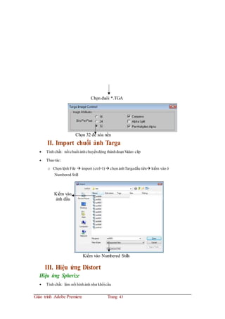 Chọn đuôi *.TGA
Chọn 32 để xóa nền
II. Import chuổi ảnh Targa
 Tínhchất: nối chuổi ảnhchuyểnđộng thànhđoạnVideo clip
 Thaotác:
o Chọn lệnh File  import (ctrl+I)  chọnảnhTargađầu tiên kiểm vào ô
Numbered Still
Kiểm vào
ảnh đầu
Kiểm vào Numbered Stills
III. Hiệu ứng Distort
Hiệu ứng Spherize
 Tínhchất: làm nổi hìnhảnh như khốicầu
Giáo trình Adobe Premiere Trang 43
 